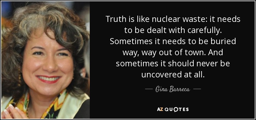 Truth is like nuclear waste: it needs to be dealt with carefully. Sometimes it needs to be buried way, way out of town. And sometimes it should never be uncovered at all. - Gina Barreca