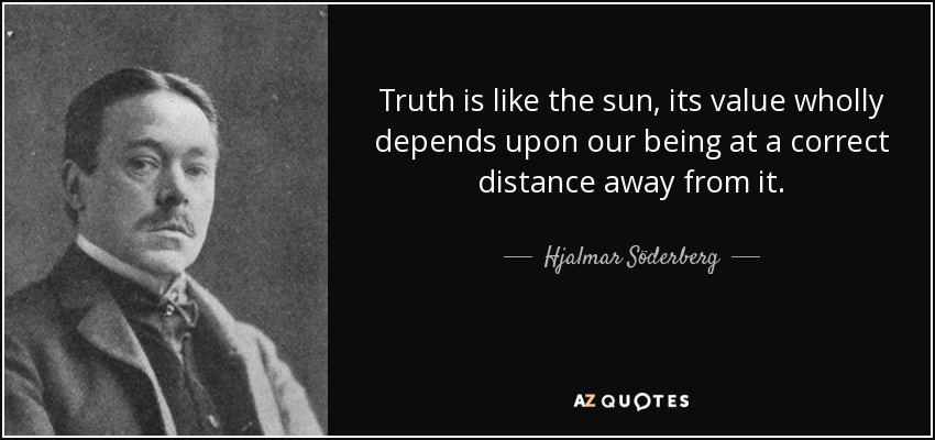 Truth is like the sun, its value wholly depends upon our being at a correct distance away from it. - Hjalmar Söderberg