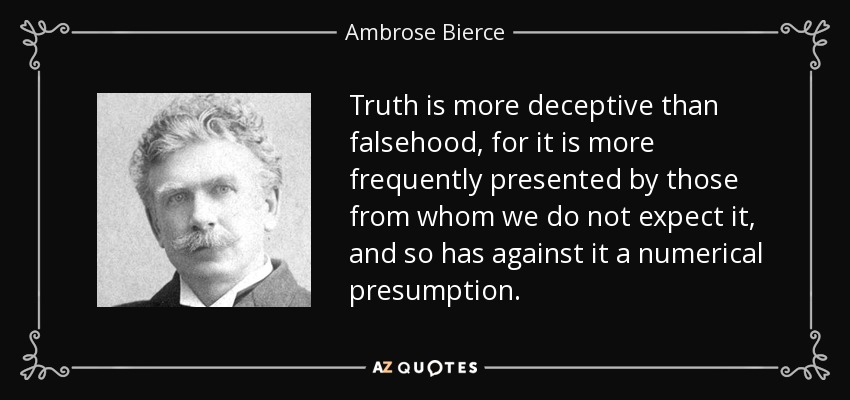 Truth is more deceptive than falsehood, for it is more frequently presented by those from whom we do not expect it, and so has against it a numerical presumption. - Ambrose Bierce