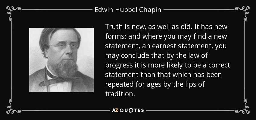 Truth is new, as well as old. It has new forms; and where you may find a new statement, an earnest statement, you may conclude that by the law of progress it is more likely to be a correct statement than that which has been repeated for ages by the lips of tradition. - Edwin Hubbel Chapin