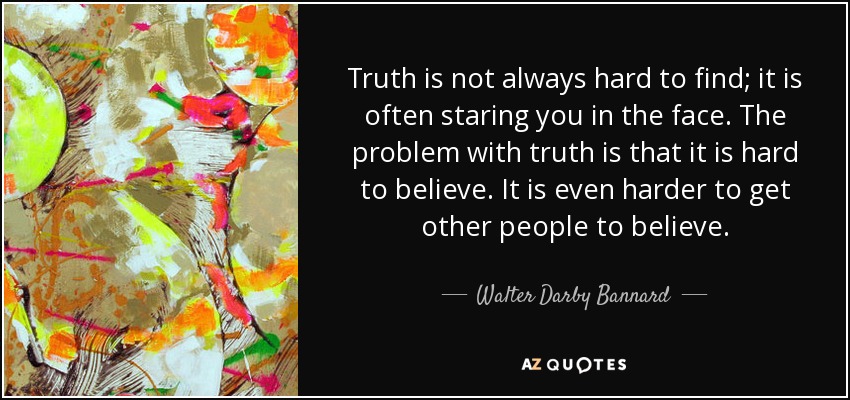 Truth is not always hard to find; it is often staring you in the face. The problem with truth is that it is hard to believe. It is even harder to get other people to believe. - Walter Darby Bannard