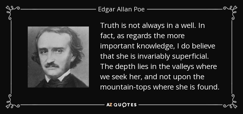 Truth is not always in a well. In fact, as regards the more important knowledge, I do believe that she is invariably superficial. The depth lies in the valleys where we seek her, and not upon the mountain-tops where she is found. - Edgar Allan Poe
