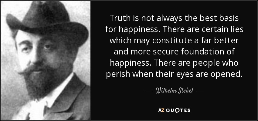 Truth is not always the best basis for happiness. There are certain lies which may constitute a far better and more secure foundation of happiness. There are people who perish when their eyes are opened. - Wilhelm Stekel