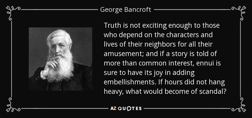Truth is not exciting enough to those who depend on the characters and lives of their neighbors for all their amusement; and if a story is told of more than common interest, ennui is sure to have its joy in adding embellishments. If hours did not hang heavy, what would become of scandal? - George Bancroft