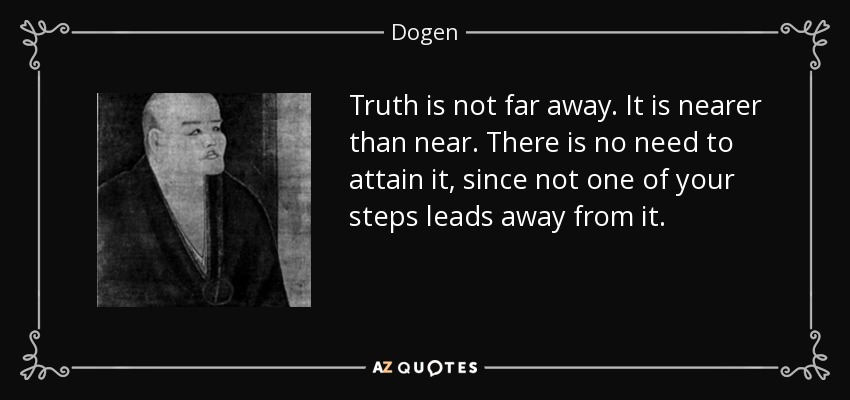 Truth is not far away. It is nearer than near. There is no need to attain it, since not one of your steps leads away from it. - Dogen