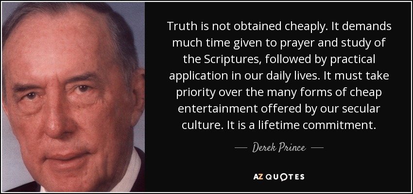 Truth is not obtained cheaply. It demands much time given to prayer and study of the Scriptures, followed by practical application in our daily lives. It must take priority over the many forms of cheap entertainment offered by our secular culture. It is a lifetime commitment. - Derek Prince