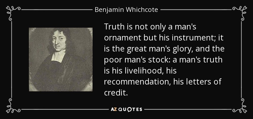 Truth is not only a man's ornament but his instrument; it is the great man's glory, and the poor man's stock: a man's truth is his livelihood, his recommendation, his letters of credit. - Benjamin Whichcote