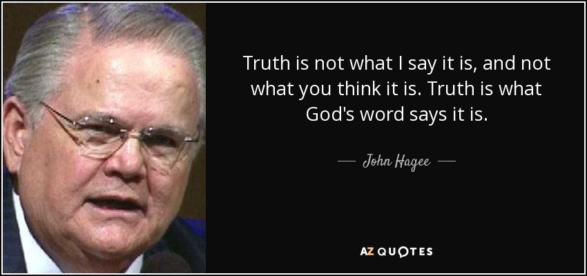 Truth is not what I say it is, and not what you think it is. Truth is what God's word says it is. - John Hagee
