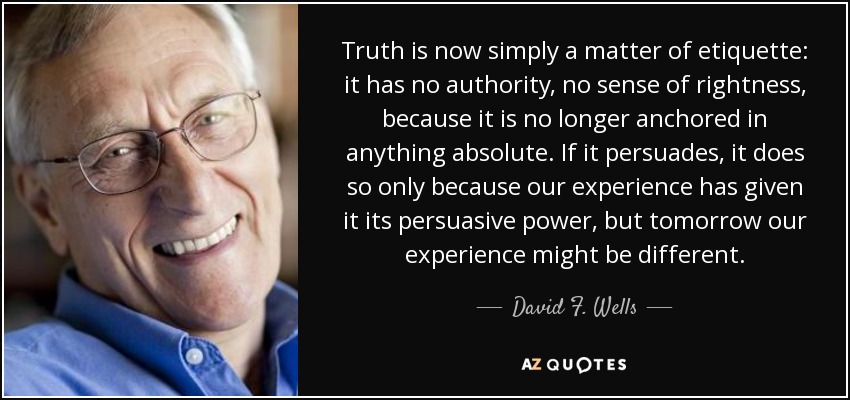 Truth is now simply a matter of etiquette: it has no authority, no sense of rightness, because it is no longer anchored in anything absolute. If it persuades, it does so only because our experience has given it its persuasive power, but tomorrow our experience might be different. - David F. Wells