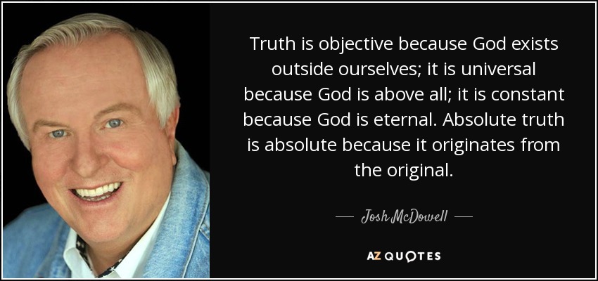 Truth is objective because God exists outside ourselves; it is universal because God is above all; it is constant because God is eternal. Absolute truth is absolute because it originates from the original. - Josh McDowell