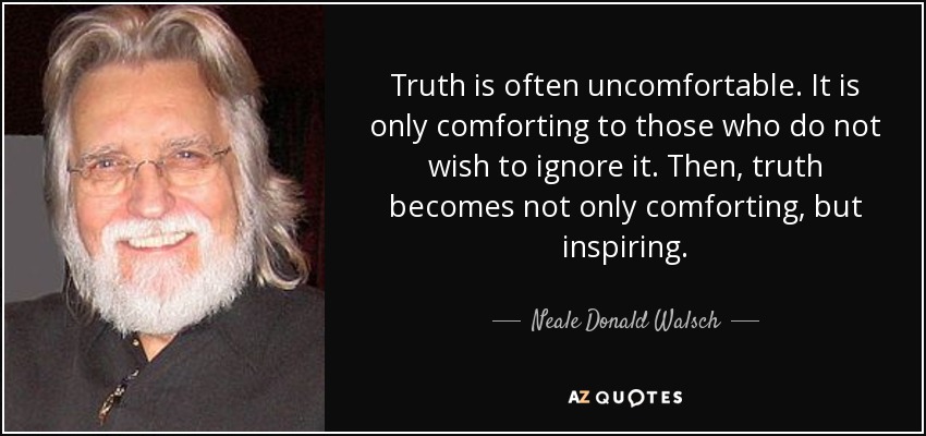 Truth is often uncomfortable. It is only comforting to those who do not wish to ignore it. Then, truth becomes not only comforting, but inspiring. - Neale Donald Walsch