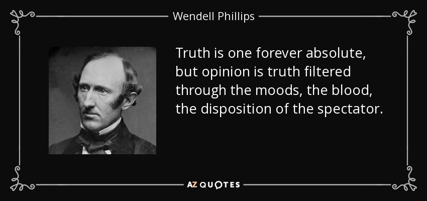 Truth is one forever absolute, but opinion is truth filtered through the moods, the blood, the disposition of the spectator. - Wendell Phillips