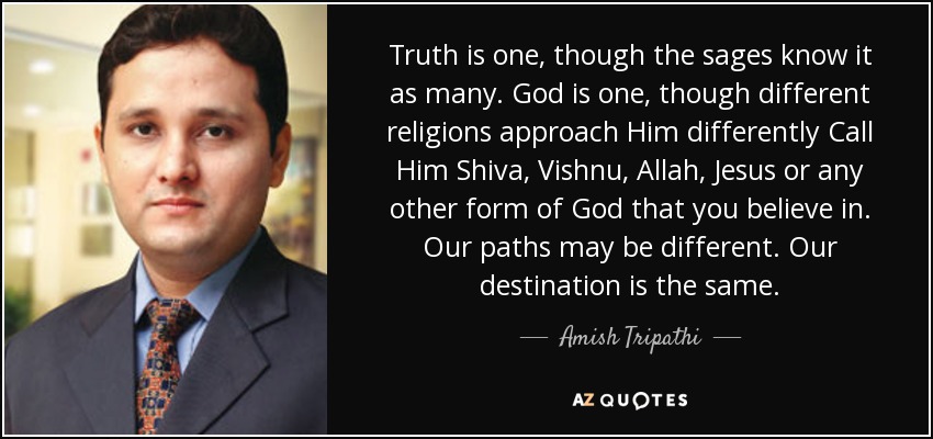 Truth is one, though the sages know it as many . God is one, though different religions approach Him differently Call Him Shiva, Vishnu, Allah, Jesus or any other form of God that you believe in . Our paths may be different. Our destination is the same. - Amish Tripathi