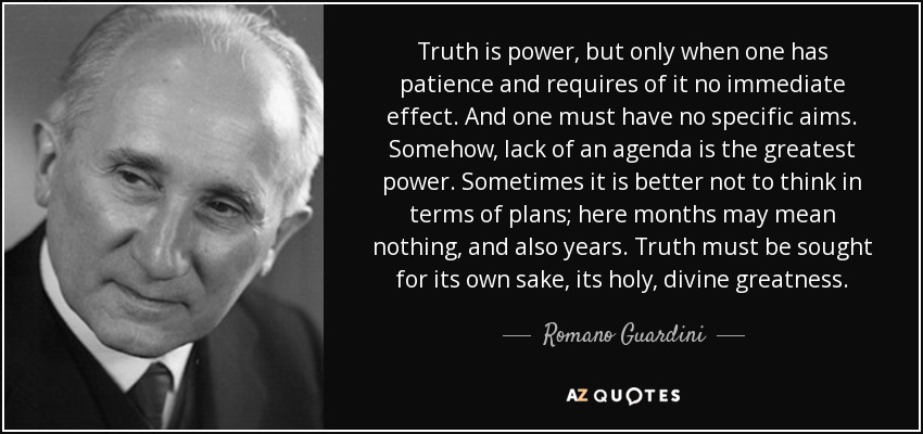 Truth is power, but only when one has patience and requires of it no immediate effect. And one must have no specific aims. Somehow, lack of an agenda is the greatest power. Sometimes it is better not to think in terms of plans; here months may mean nothing, and also years. Truth must be sought for its own sake, its holy, divine greatness. - Romano Guardini