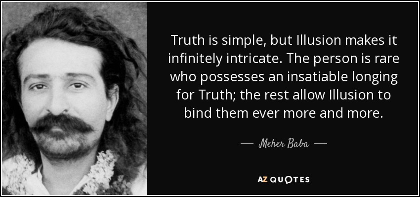 Truth is simple, but Illusion makes it infinitely intricate. The person is rare who possesses an insatiable longing for Truth; the rest allow Illusion to bind them ever more and more. - Meher Baba