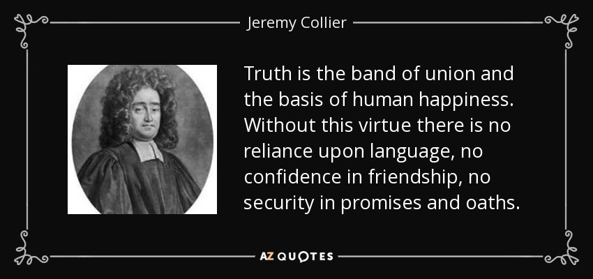 Truth is the band of union and the basis of human happiness. Without this virtue there is no reliance upon language, no confidence in friendship, no security in promises and oaths. - Jeremy Collier