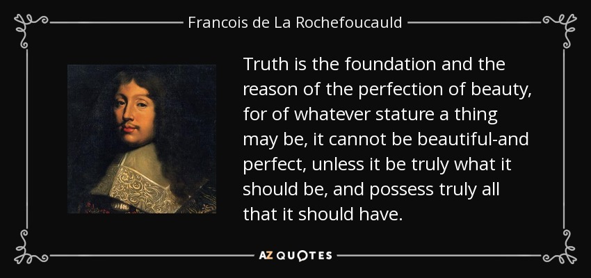 Truth is the foundation and the reason of the perfection of beauty, for of whatever stature a thing may be, it cannot be beautiful-and perfect, unless it be truly what it should be, and possess truly all that it should have. - Francois de La Rochefoucauld