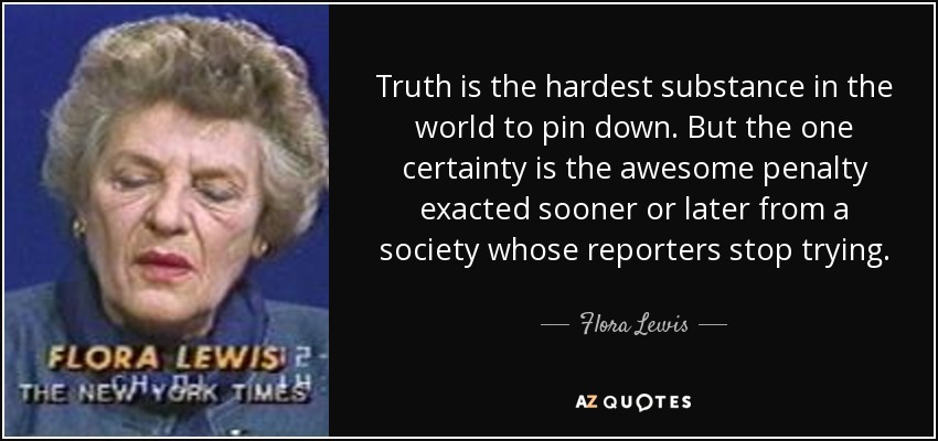 Truth is the hardest substance in the world to pin down. But the one certainty is the awesome penalty exacted sooner or later from a society whose reporters stop trying. - Flora Lewis