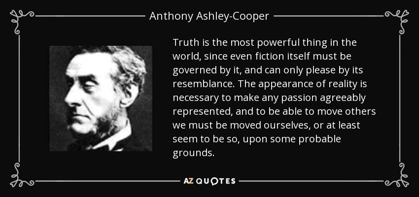 Truth is the most powerful thing in the world, since even fiction itself must be governed by it, and can only please by its resemblance. The appearance of reality is necessary to make any passion agreeably represented, and to be able to move others we must be moved ourselves, or at least seem to be so, upon some probable grounds. - Anthony Ashley-Cooper, 7th Earl of Shaftesbury