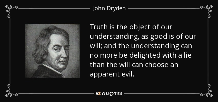 Truth is the object of our understanding, as good is of our will; and the understanding can no more be delighted with a lie than the will can choose an apparent evil. - John Dryden