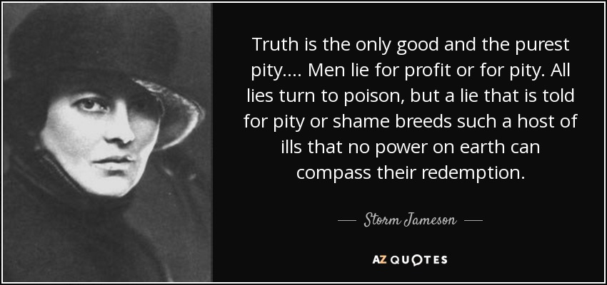 Truth is the only good and the purest pity. ... Men lie for profit or for pity. All lies turn to poison, but a lie that is told for pity or shame breeds such a host of ills that no power on earth can compass their redemption. - Storm Jameson