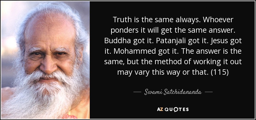 Truth is the same always. Whoever ponders it will get the same answer. Buddha got it. Patanjali got it. Jesus got it. Mohammed got it. The answer is the same, but the method of working it out may vary this way or that. (115) - Swami Satchidananda