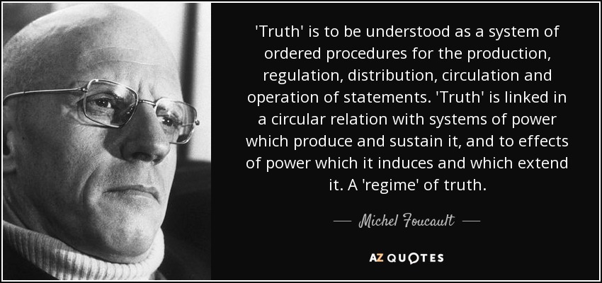 'Truth' is to be understood as a system of ordered procedures for the production, regulation, distribution, circulation and operation of statements. 'Truth' is linked in a circular relation with systems of power which produce and sustain it, and to effects of power which it induces and which extend it. A 'regime' of truth. - Michel Foucault