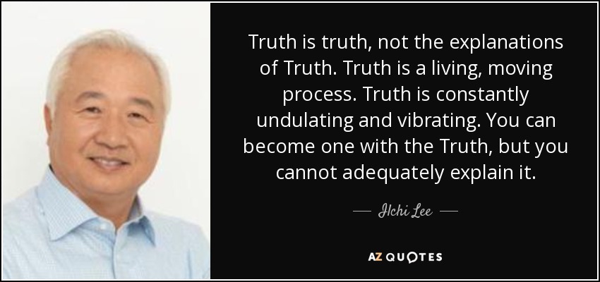Truth is truth, not the explanations of Truth. Truth is a living, moving process. Truth is constantly undulating and vibrating. You can become one with the Truth, but you cannot adequately explain it. - Ilchi Lee