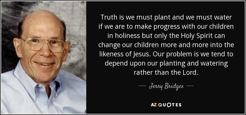 Truth is we must plant and we must water if we are to make progress with our children in holiness but only the Holy Spirit can change our children more and more into the likeness of Jesus. Our problem is we tend to depend upon our planting and watering rather than the Lord. - Jerry Bridges