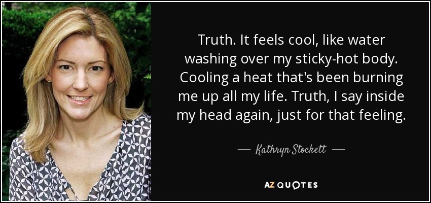 Truth. It feels cool, like water washing over my sticky-hot body. Cooling a heat that's been burning me up all my life. Truth, I say inside my head again, just for that feeling. - Kathryn Stockett