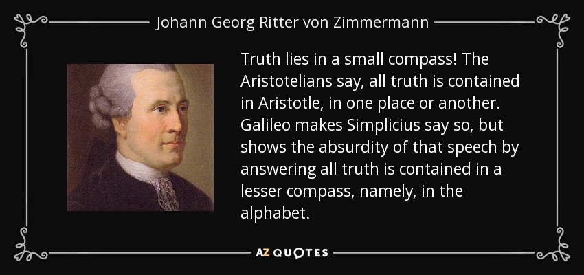 Truth lies in a small compass! The Aristotelians say, all truth is contained in Aristotle, in one place or another. Galileo makes Simplicius say so, but shows the absurdity of that speech by answering all truth is contained in a lesser compass, namely, in the alphabet. - Johann Georg Ritter von Zimmermann