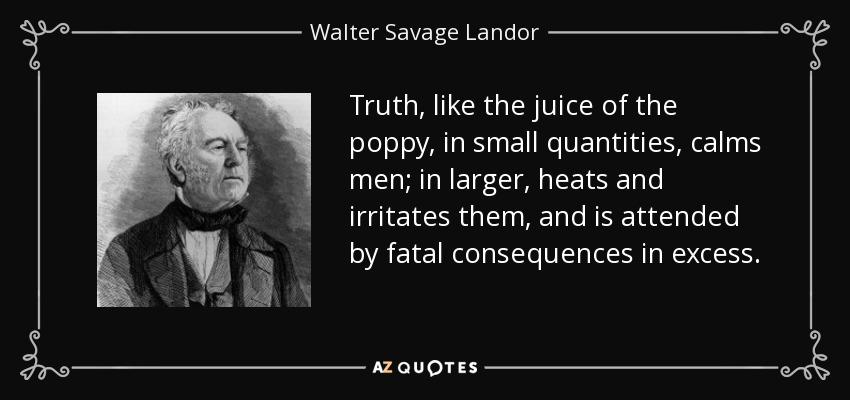 Truth, like the juice of the poppy, in small quantities, calms men; in larger, heats and irritates them, and is attended by fatal consequences in excess. - Walter Savage Landor