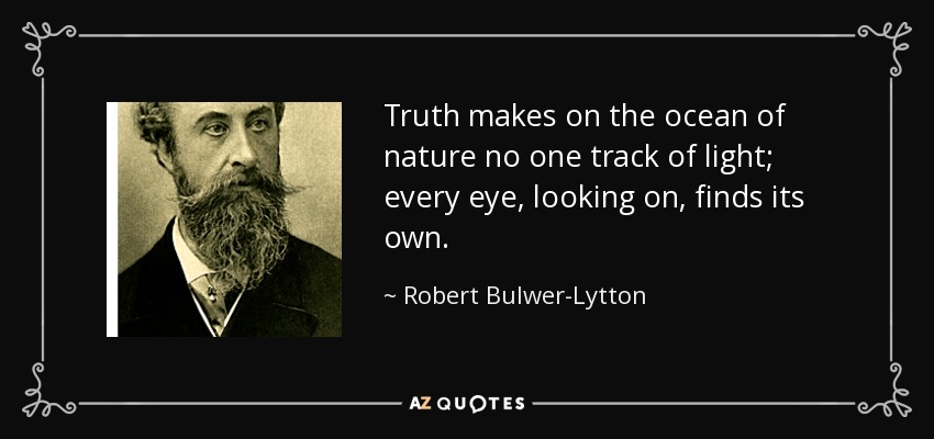 Truth makes on the ocean of nature no one track of light; every eye, looking on, finds its own. - Robert Bulwer-Lytton, 1st Earl of Lytton