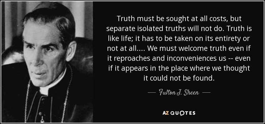 Truth must be sought at all costs, but separate isolated truths will not do. Truth is like life; it has to be taken on its entirety or not at all. . . . We must welcome truth even if it reproaches and inconveniences us -- even if it appears in the place where we thought it could not be found. - Fulton J. Sheen