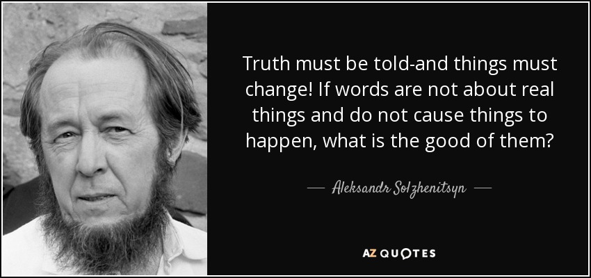 Truth must be told-and things must change! If words are not about real things and do not cause things to happen, what is the good of them? - Aleksandr Solzhenitsyn