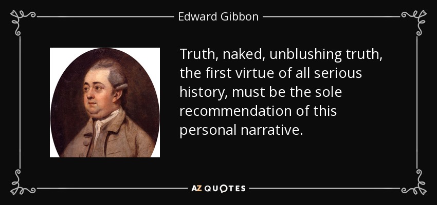 Truth, naked, unblushing truth, the first virtue of all serious history, must be the sole recommendation of this personal narrative. - Edward Gibbon