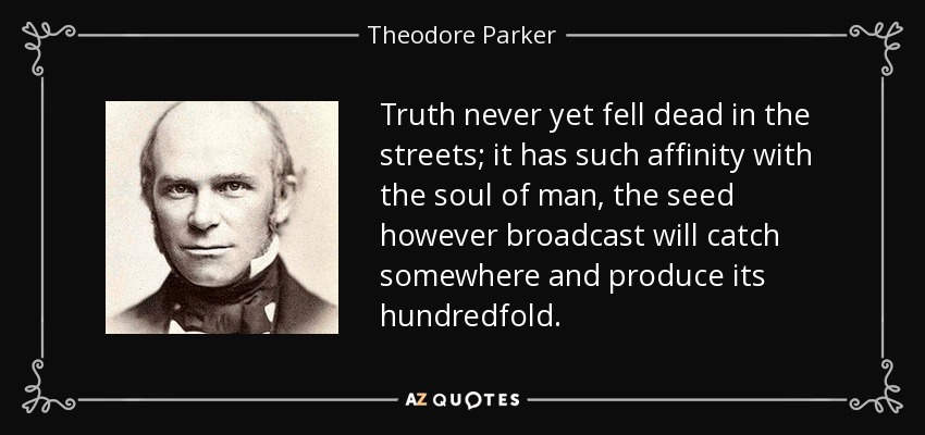 Truth never yet fell dead in the streets; it has such affinity with the soul of man, the seed however broadcast will catch somewhere and produce its hundredfold. - Theodore Parker