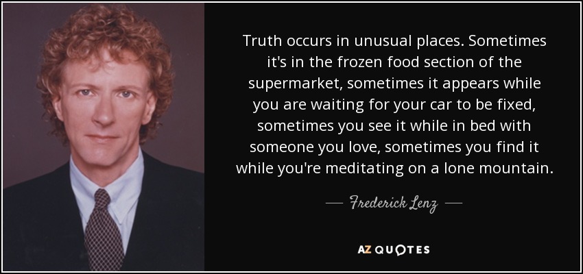 Truth occurs in unusual places. Sometimes it's in the frozen food section of the supermarket, sometimes it appears while you are waiting for your car to be fixed, sometimes you see it while in bed with someone you love, sometimes you find it while you're meditating on a lone mountain. - Frederick Lenz