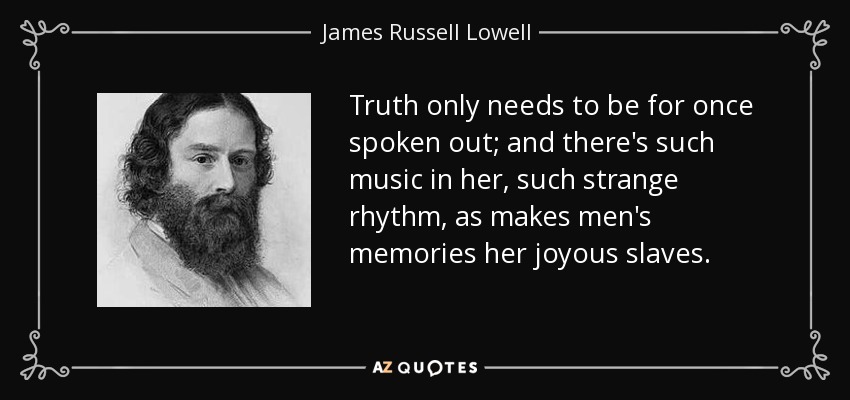 Truth only needs to be for once spoken out; and there's such music in her, such strange rhythm, as makes men's memories her joyous slaves. - James Russell Lowell