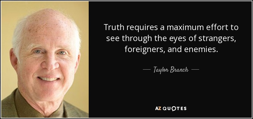 Truth requires a maximum effort to see through the eyes of strangers, foreigners, and enemies. - Taylor Branch