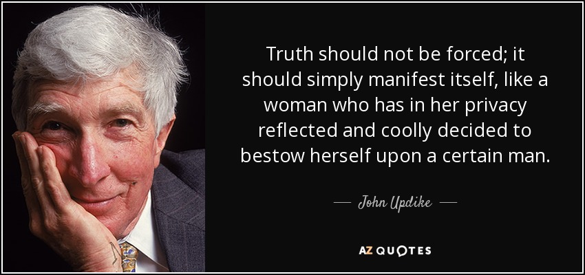 Truth should not be forced; it should simply manifest itself, like a woman who has in her privacy reflected and coolly decided to bestow herself upon a certain man. - John Updike