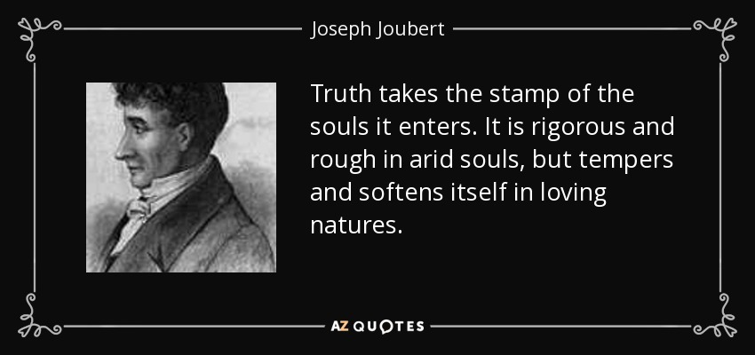 Truth takes the stamp of the souls it enters. It is rigorous and rough in arid souls, but tempers and softens itself in loving natures. - Joseph Joubert
