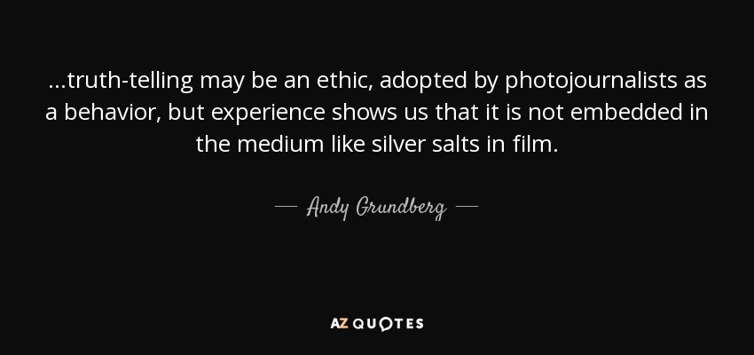 ...truth-telling may be an ethic, adopted by photojournalists as a behavior, but experience shows us that it is not embedded in the medium like silver salts in film. - Andy Grundberg