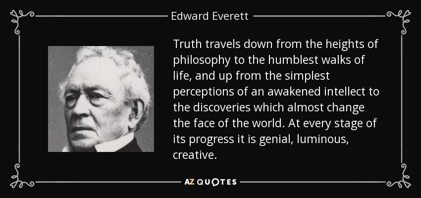 Truth travels down from the heights of philosophy to the humblest walks of life, and up from the simplest perceptions of an awakened intellect to the discoveries which almost change the face of the world. At every stage of its progress it is genial, luminous, creative. - Edward Everett
