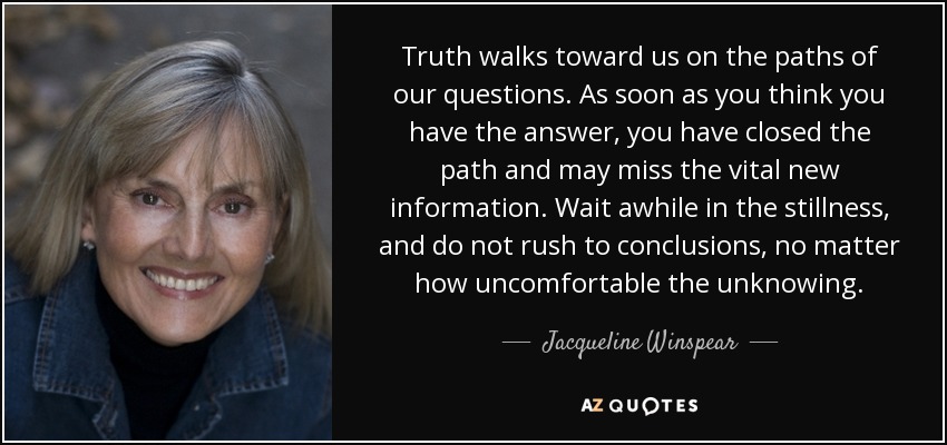 Truth walks toward us on the paths of our questions. As soon as you think you have the answer, you have closed the path and may miss the vital new information. Wait awhile in the stillness, and do not rush to conclusions, no matter how uncomfortable the unknowing. - Jacqueline Winspear