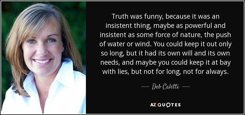 Truth was funny, because it was an insistent thing, maybe as powerful and insistent as some force of nature, the push of water or wind. You could keep it out only so long, but it had its own will and its own needs, and maybe you could keep it at bay with lies, but not for long, not for always. - Deb Caletti