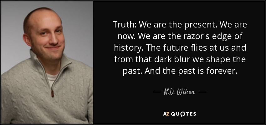 Truth: We are the present. We are now. We are the razor's edge of history. The future flies at us and from that dark blur we shape the past. And the past is forever. - N.D. Wilson