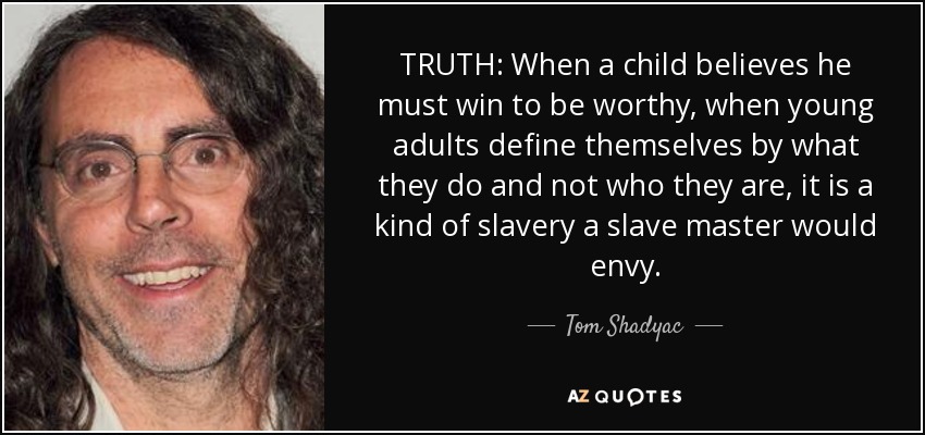 TRUTH: When a child believes he must win to be worthy, when young adults define themselves by what they do and not who they are, it is a kind of slavery a slave master would envy. - Tom Shadyac