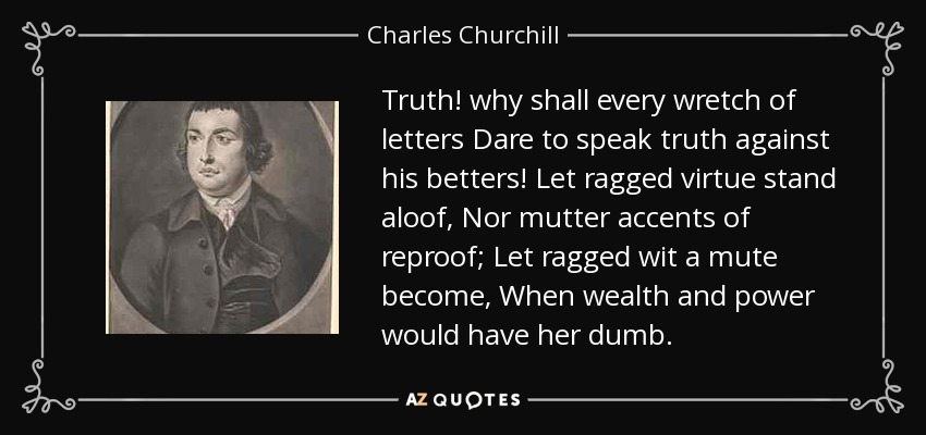Truth! why shall every wretch of letters Dare to speak truth against his betters! Let ragged virtue stand aloof, Nor mutter accents of reproof; Let ragged wit a mute become, When wealth and power would have her dumb. - Charles Churchill