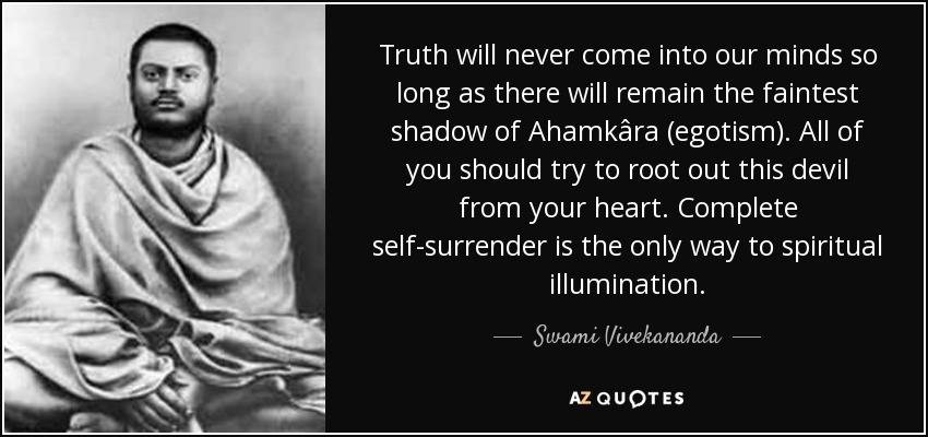 Truth will never come into our minds so long as there will remain the faintest shadow of Ahamkâra (egotism). All of you should try to root out this devil from your heart. Complete self-surrender is the only way to spiritual illumination. - Swami Vivekananda